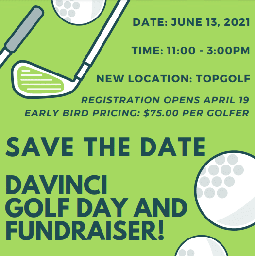 Safe the date for DaVinci Golf Day and Fundraiser! Date: June 13, 2021; Time: 11-3 p.m.; New locations: Topgolf; Registration opens April 19; Early bird pricing: $75 per golfer.